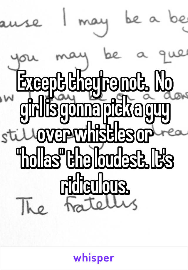 Except they're not.  No girl is gonna pick a guy over whistles or "hollas" the loudest. It's ridiculous.