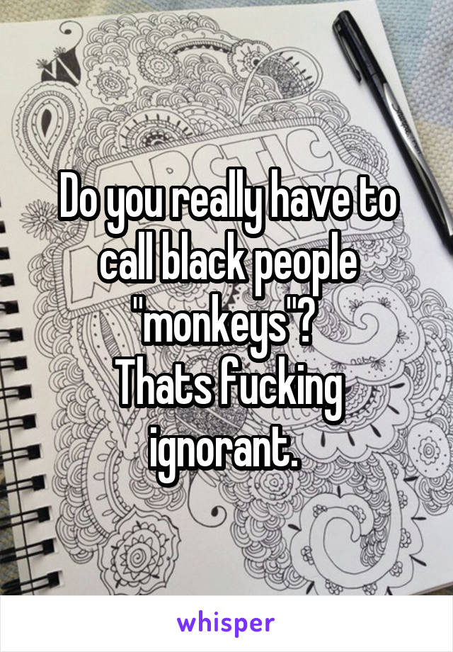 Do you really have to call black people "monkeys"? 
Thats fucking ignorant. 