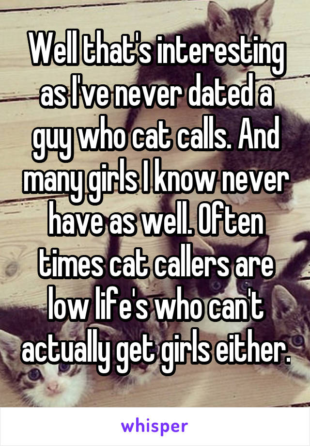 Well that's interesting as I've never dated a guy who cat calls. And many girls I know never have as well. Often times cat callers are low life's who can't actually get girls either. 