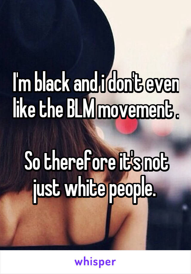 I'm black and i don't even like the BLM movement . 
So therefore it's not just white people. 