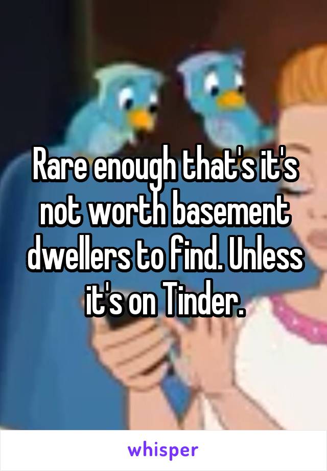 Rare enough that's it's not worth basement dwellers to find. Unless it's on Tinder.