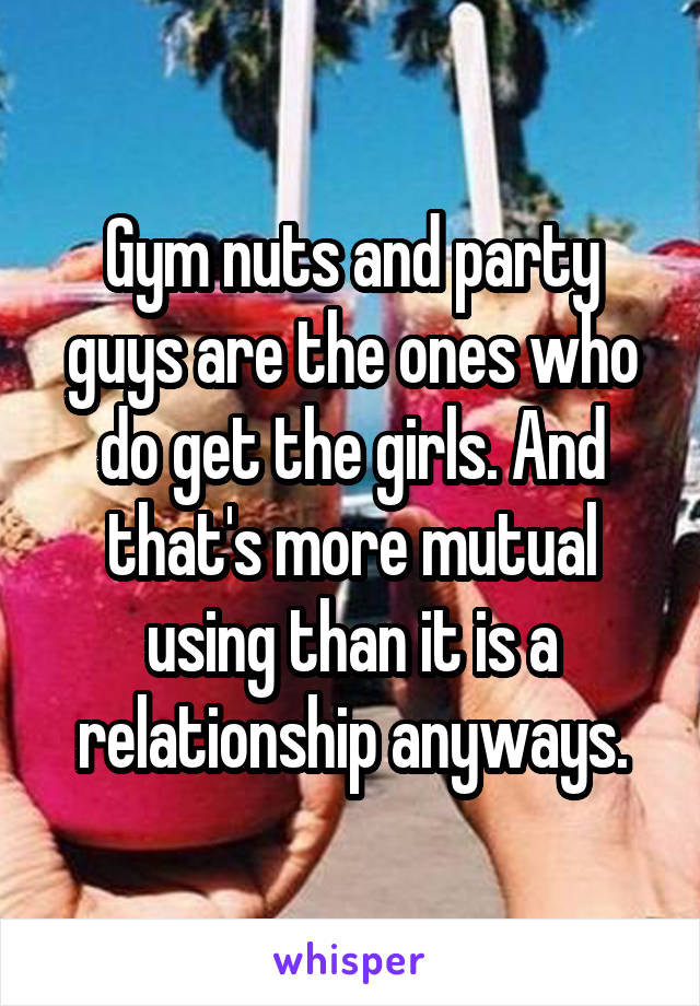 Gym nuts and party guys are the ones who do get the girls. And that's more mutual using than it is a relationship anyways.