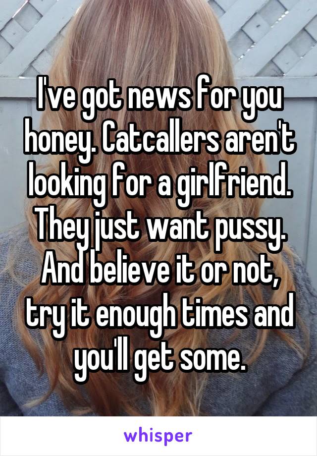 I've got news for you honey. Catcallers aren't looking for a girlfriend. They just want pussy. And believe it or not, try it enough times and you'll get some.