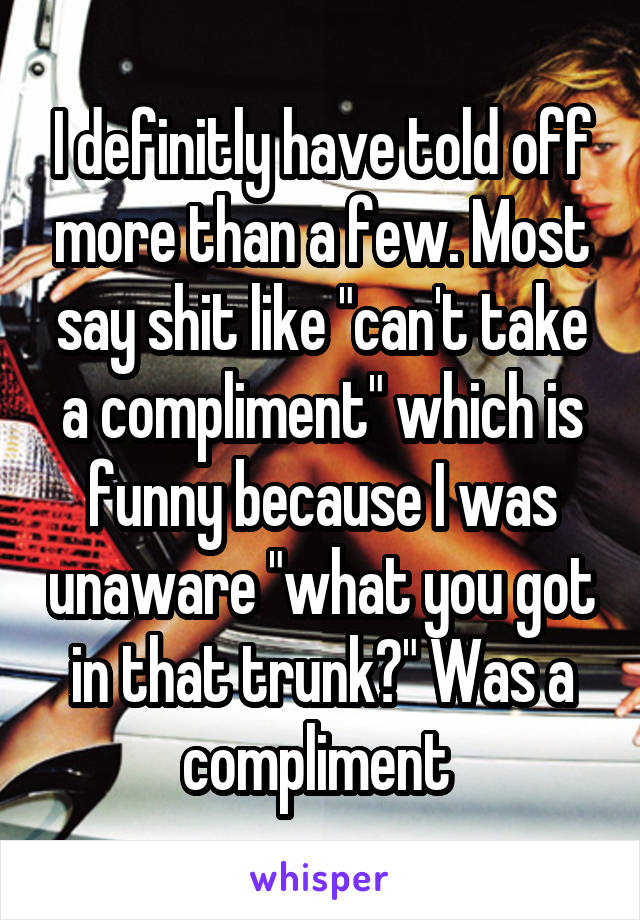 I definitly have told off more than a few. Most say shit like "can't take a compliment" which is funny because I was unaware "what you got in that trunk?" Was a compliment 