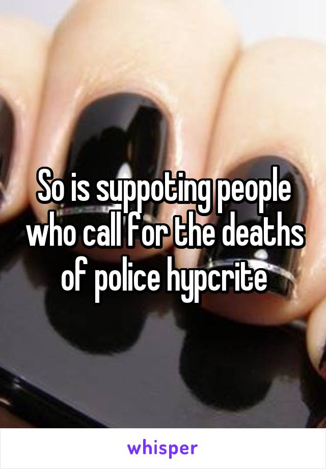 So is suppoting people who call for the deaths of police hypcrite