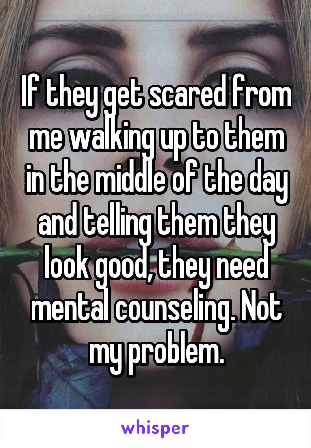 If they get scared from me walking up to them in the middle of the day and telling them they look good, they need mental counseling. Not my problem.