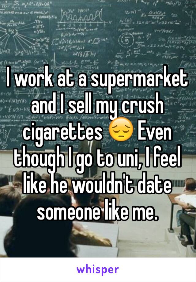 I work at a supermarket and I sell my crush cigarettes 😔 Even though I go to uni, I feel like he wouldn't date someone like me. 