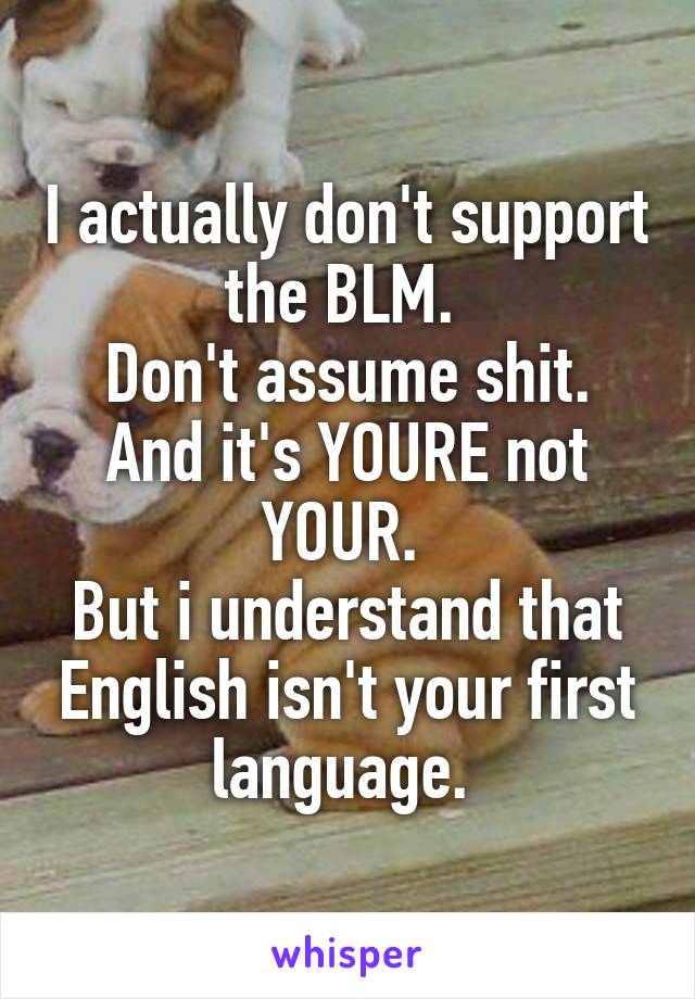 I actually don't support the BLM. 
Don't assume shit.
And it's YOURE not YOUR. 
But i understand that English isn't your first language. 