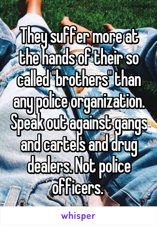 They suffer more at the hands of their so called "brothers" than any police organization. Speak out against gangs and cartels and drug dealers. Not police officers. 