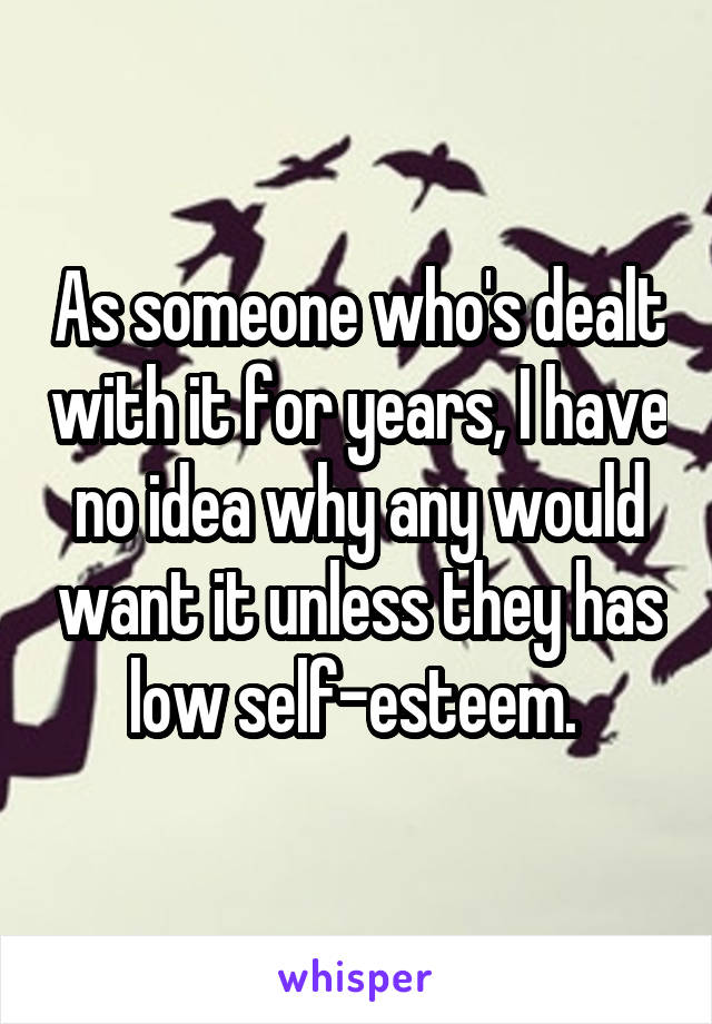 As someone who's dealt with it for years, I have no idea why any would want it unless they has low self-esteem. 