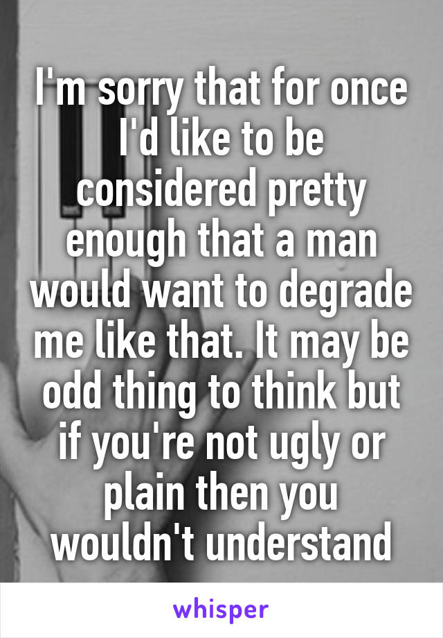 I'm sorry that for once I'd like to be considered pretty enough that a man would want to degrade me like that. It may be odd thing to think but if you're not ugly or plain then you wouldn't understand