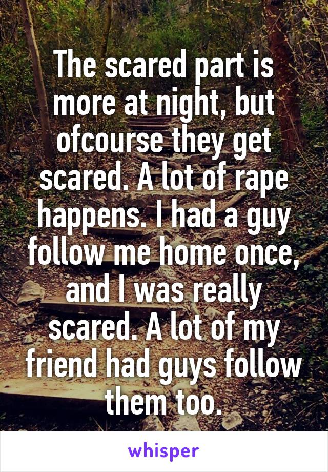 The scared part is more at night, but ofcourse they get scared. A lot of rape happens. I had a guy follow me home once, and I was really scared. A lot of my friend had guys follow them too.