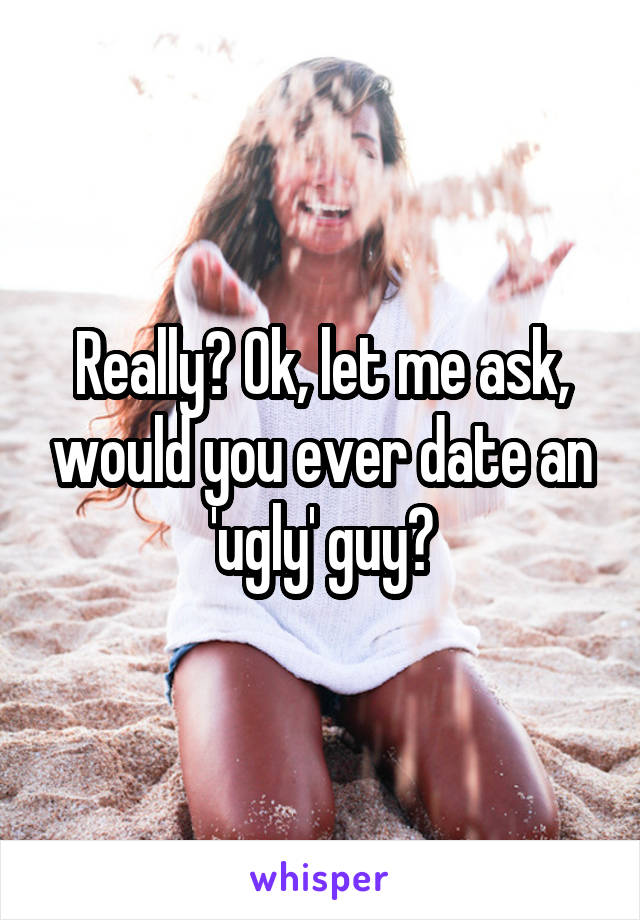 Really? Ok, let me ask, would you ever date an 'ugly' guy?