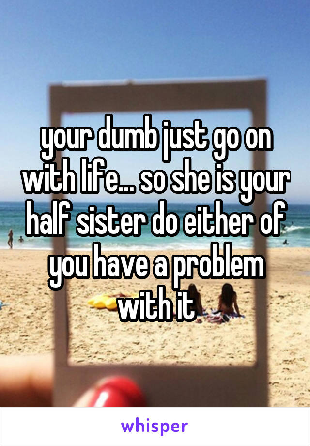your dumb just go on with life... so she is your half sister do either of you have a problem with it