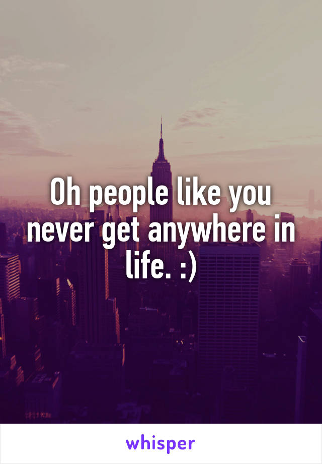 Oh people like you never get anywhere in life. :)