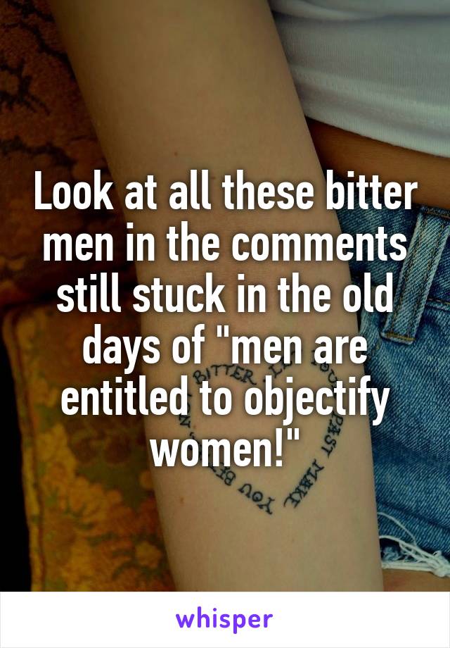 Look at all these bitter men in the comments still stuck in the old days of "men are entitled to objectify women!"