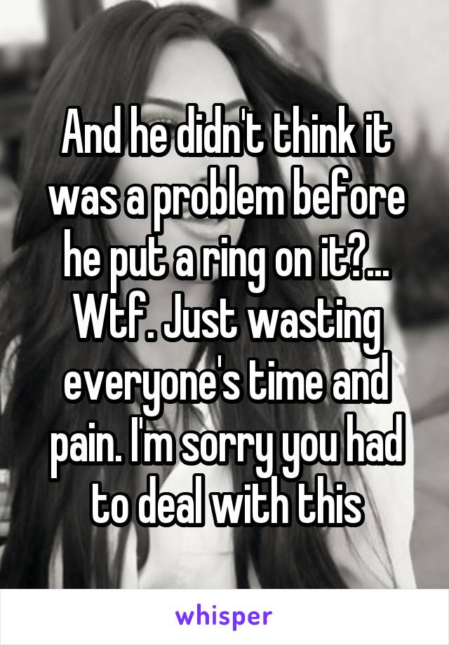 And he didn't think it was a problem before he put a ring on it?... Wtf. Just wasting everyone's time and pain. I'm sorry you had to deal with this