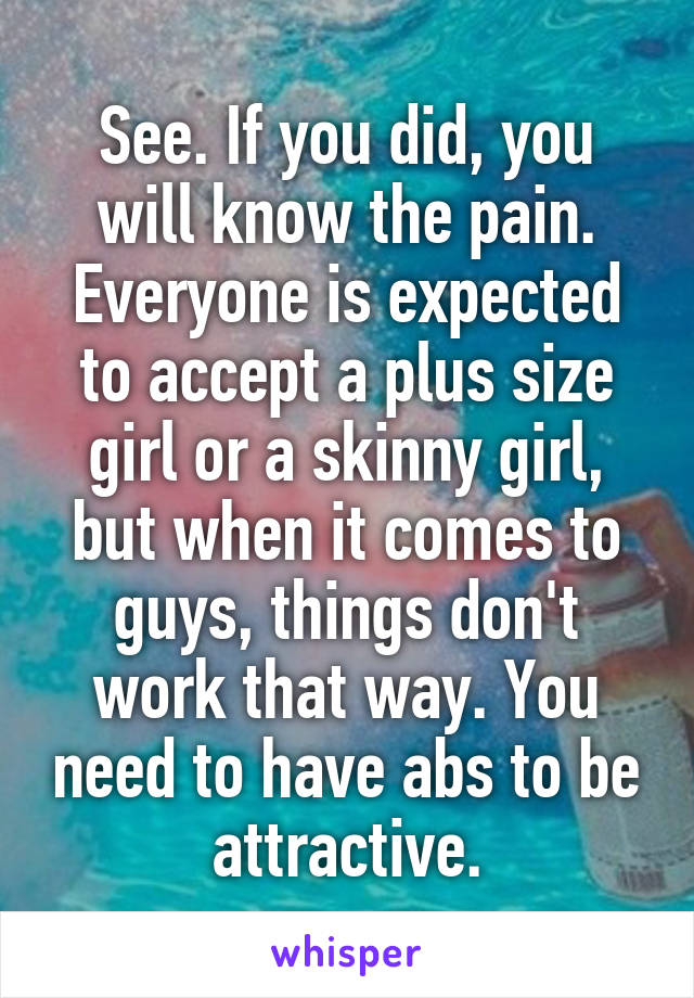 See. If you did, you will know the pain. Everyone is expected to accept a plus size girl or a skinny girl, but when it comes to guys, things don't work that way. You need to have abs to be attractive.