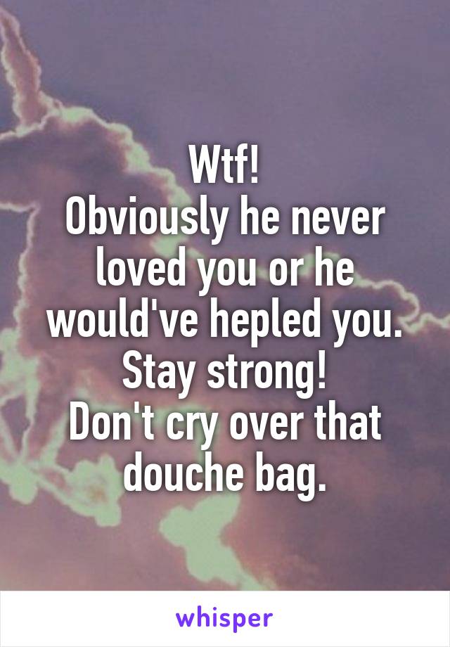 Wtf!
Obviously he never loved you or he would've hepled you.
Stay strong!
Don't cry over that douche bag.