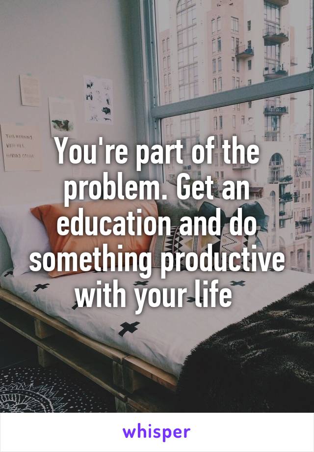 You're part of the problem. Get an education and do something productive with your life 