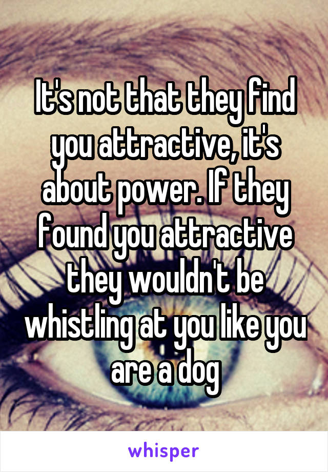 It's not that they find you attractive, it's about power. If they found you attractive they wouldn't be whistling at you like you are a dog