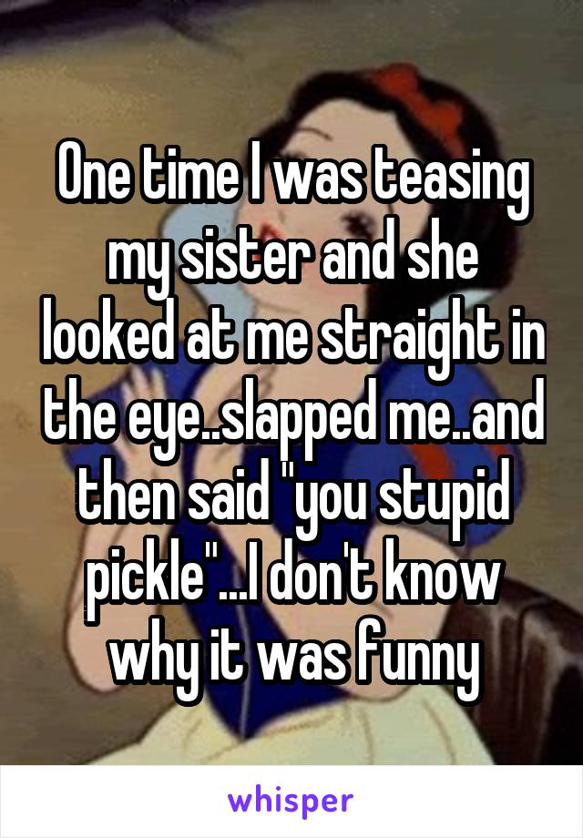 One time I was teasing my sister and she looked at me straight in the eye..slapped me..and then said "you stupid pickle"...I don't know why it was funny