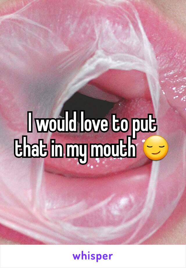 I would love to put that in my mouth 😏
