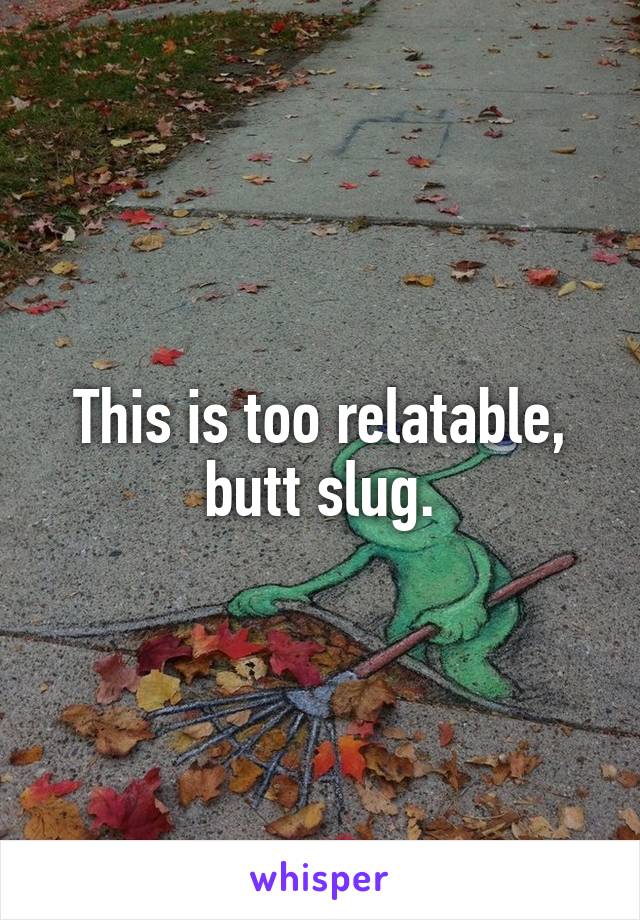 This is too relatable, butt slug.