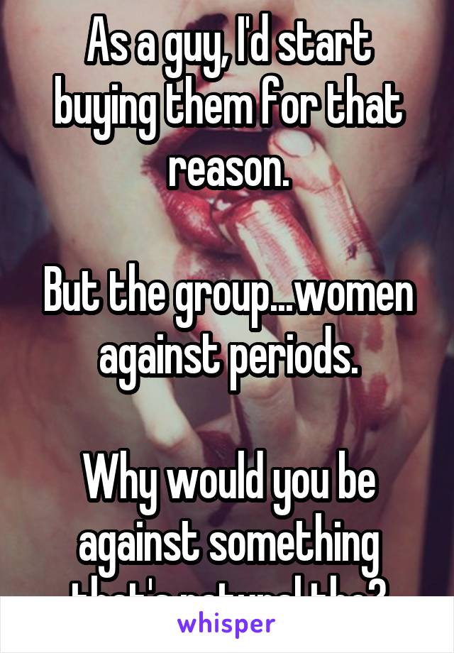As a guy, I'd start buying them for that reason.

But the group...women against periods.

Why would you be against something that's natural tho?