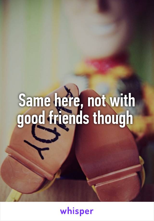 Same here, not with good friends though 