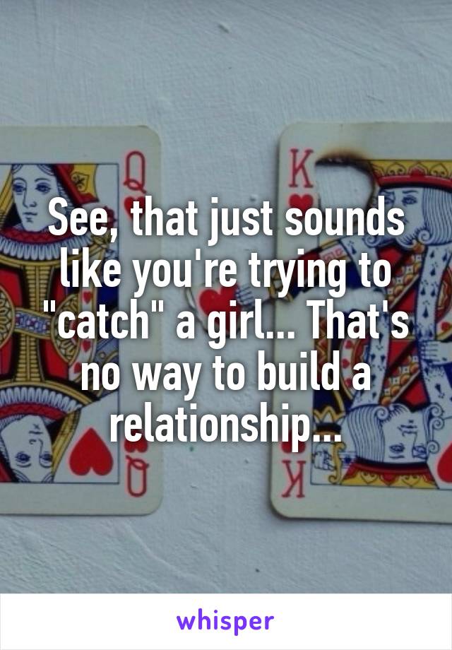 See, that just sounds like you're trying to "catch" a girl... That's no way to build a relationship...