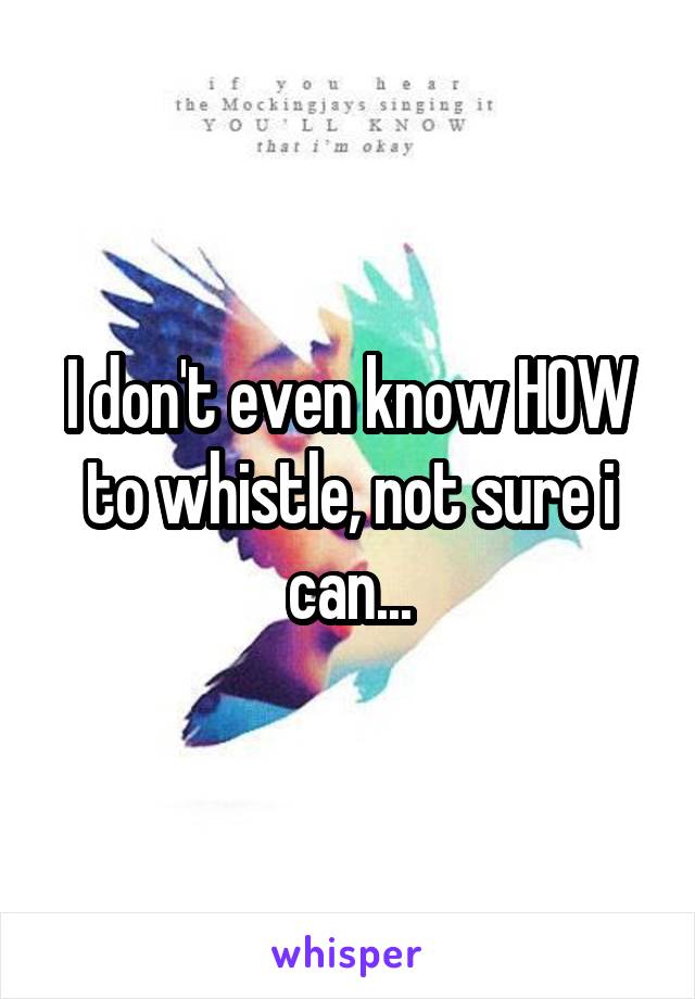 I don't even know HOW to whistle, not sure i can...