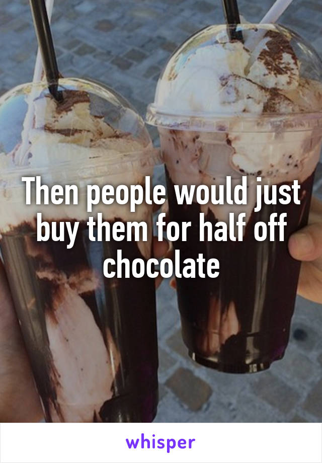 Then people would just buy them for half off chocolate