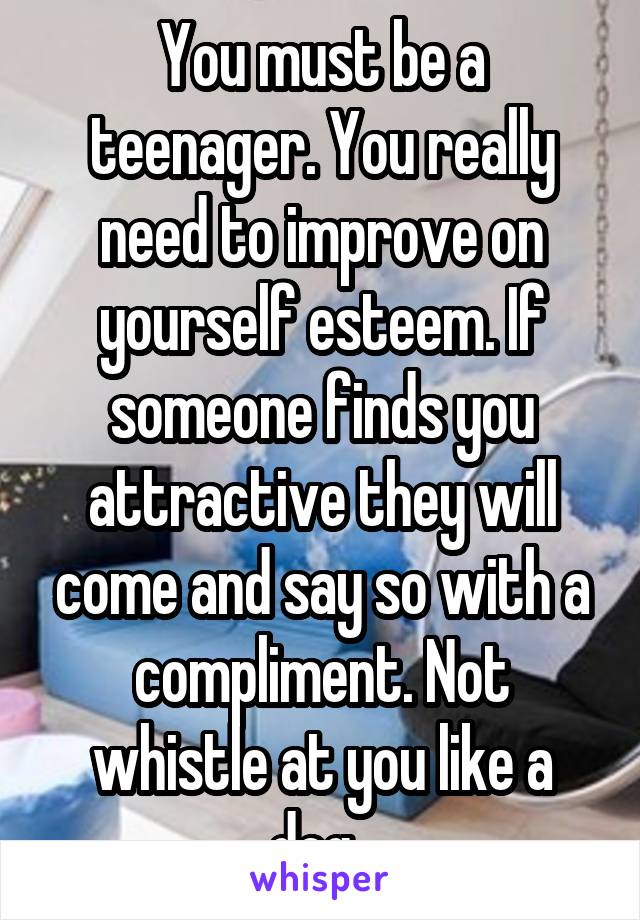 You must be a teenager. You really need to improve on yourself esteem. If someone finds you attractive they will come and say so with a compliment. Not whistle at you like a dog. 