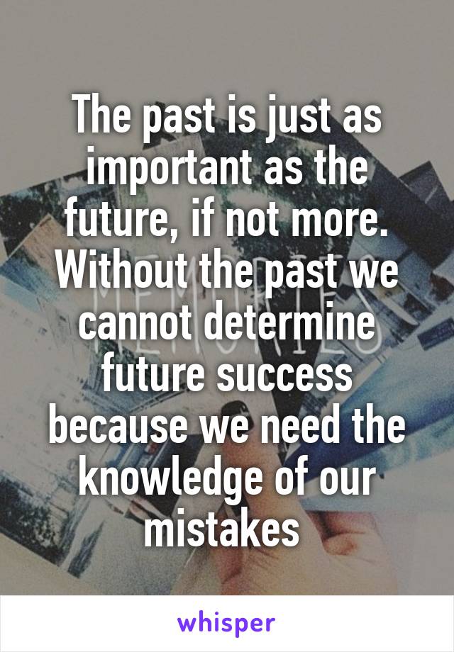 The past is just as important as the future, if not more. Without the past we cannot determine future success because we need the knowledge of our mistakes 