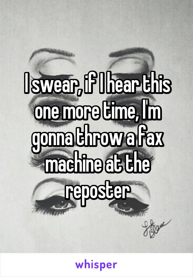 I swear, if I hear this one more time, I'm gonna throw a fax machine at the reposter