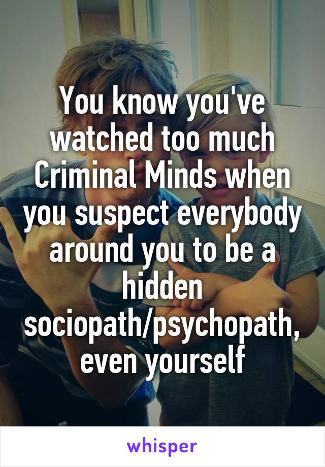 You know you've watched too much Criminal Minds when you suspect everybody around you to be a hidden sociopath/psychopath, even yourself