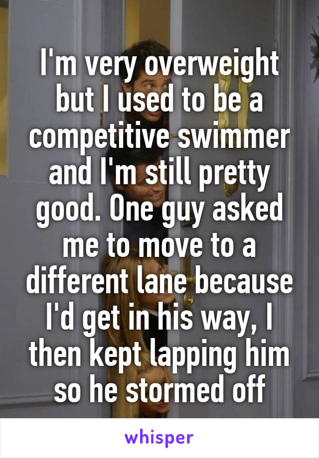 I'm very overweight but I used to be a competitive swimmer and I'm still pretty good. One guy asked me to move to a different lane because I'd get in his way, I then kept lapping him so he stormed off