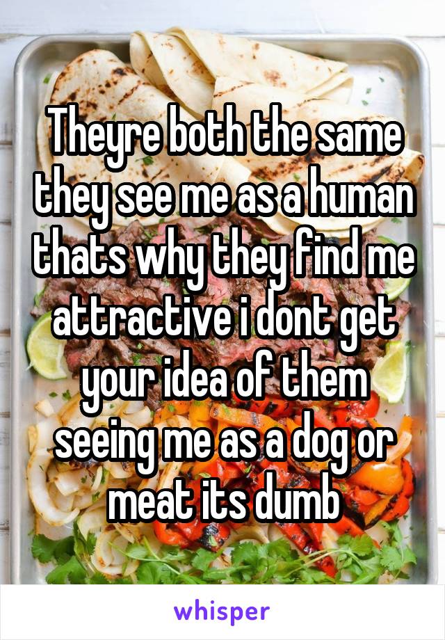 Theyre both the same they see me as a human thats why they find me attractive i dont get your idea of them seeing me as a dog or meat its dumb