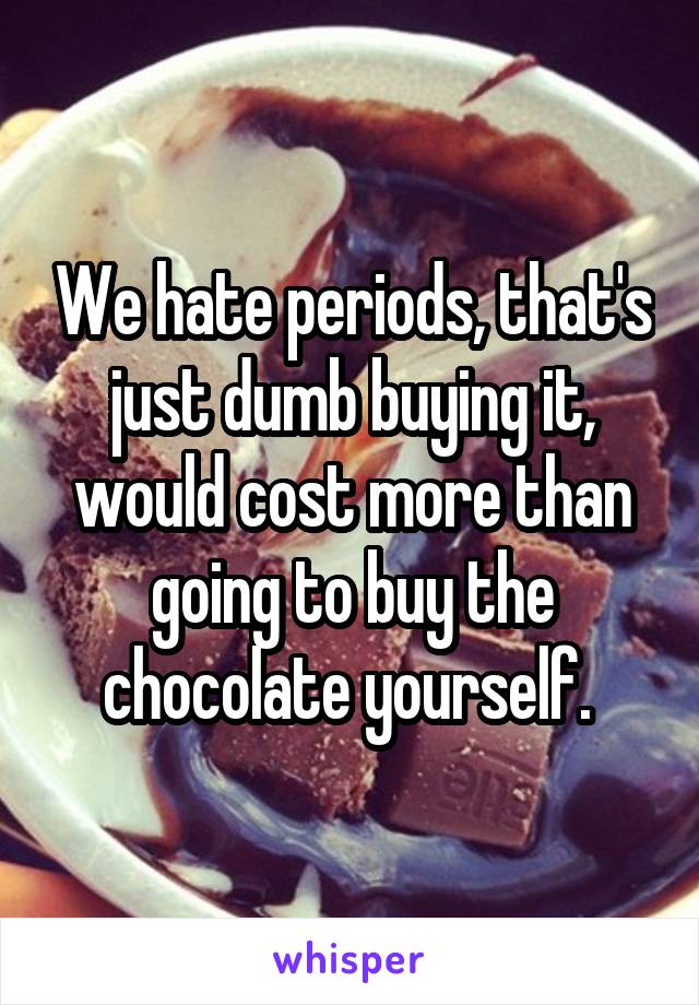 We hate periods, that's just dumb buying it, would cost more than going to buy the chocolate yourself. 