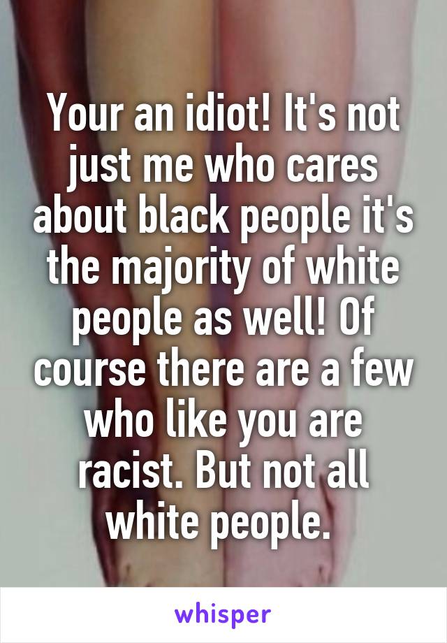 Your an idiot! It's not just me who cares about black people it's the majority of white people as well! Of course there are a few who like you are racist. But not all white people. 