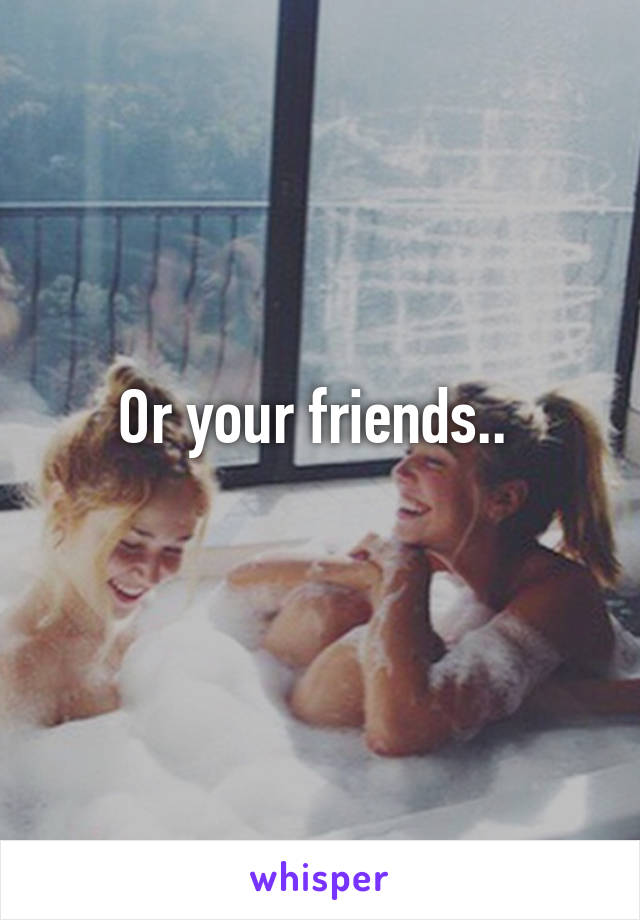 Or your friends.. 
