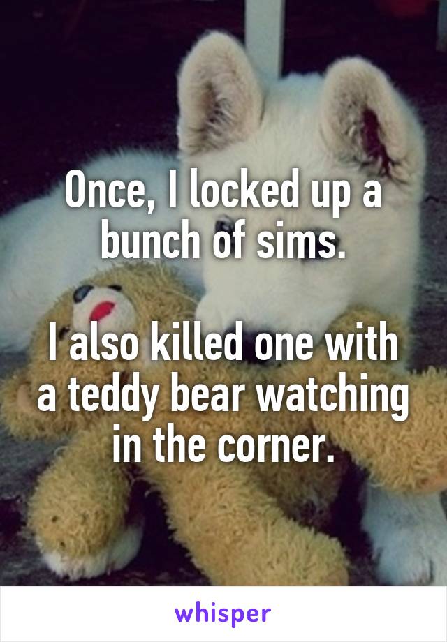 Once, I locked up a bunch of sims.

I also killed one with a teddy bear watching in the corner.