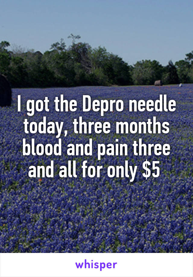 I got the Depro needle today, three months blood and pain three and all for only $5 