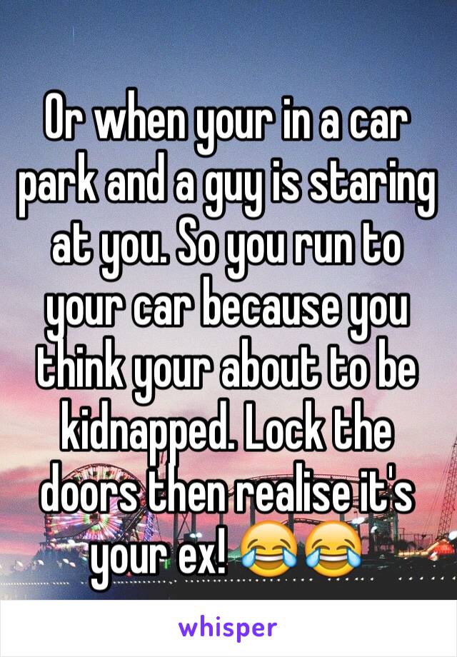 Or when your in a car park and a guy is staring at you. So you run to your car because you think your about to be kidnapped. Lock the doors then realise it's your ex! 😂😂 