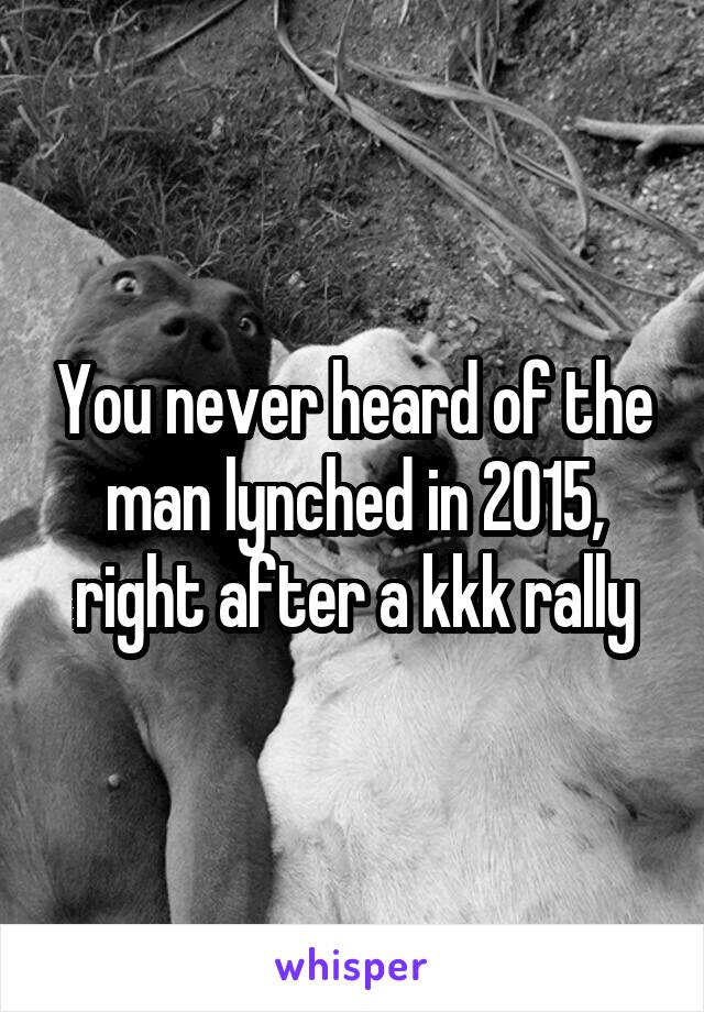 You never heard of the man lynched in 2015, right after a kkk rally