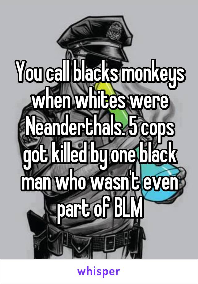 You call blacks monkeys when whites were Neanderthals. 5 cops got killed by one black man who wasn't even part of BLM