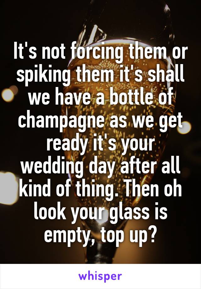 It's not forcing them or spiking them it's shall we have a bottle of champagne as we get ready it's your wedding day after all kind of thing. Then oh look your glass is empty, top up?
