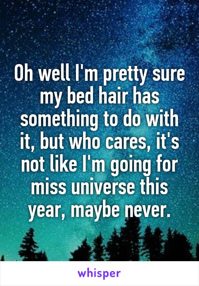 Oh well I'm pretty sure my bed hair has something to do with it, but who cares, it's not like I'm going for miss universe this year, maybe never.