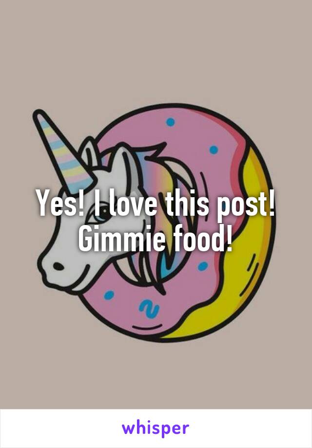Yes! I love this post! Gimmie food!